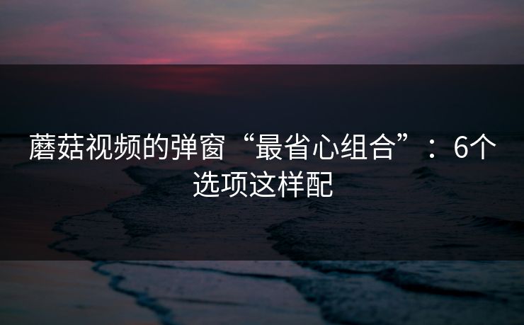 蘑菇视频的弹窗“最省心组合”：6个选项这样配