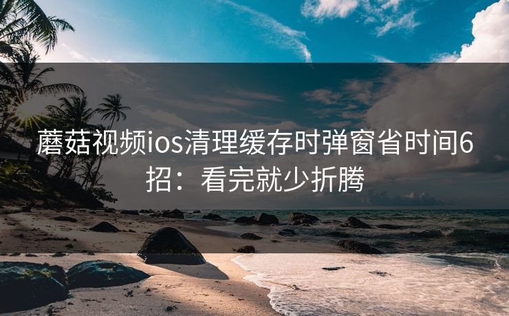 蘑菇视频ios清理缓存时弹窗省时间6招:看完就少折腾 蘑菇视频ios清理缓存时弹窗省时间6招:看完就少折腾