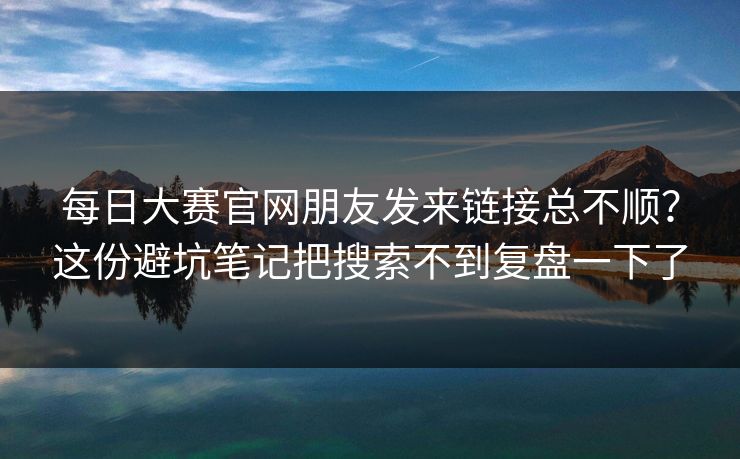 每日大赛官网朋友发来链接总不顺?这份避坑笔记把搜索不到复盘一下了 每日大赛官网朋友发来链接总不顺?这份避坑笔记把搜索不到复盘一下了