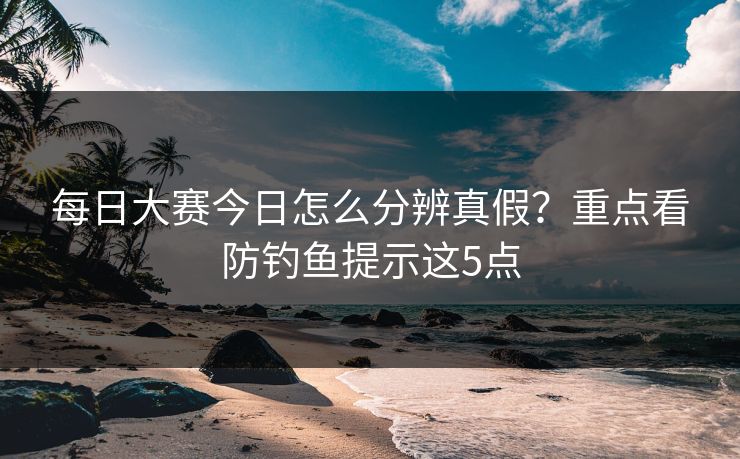 每日大赛今日怎么分辨真假?重点看防钓鱼提示这5点 每日大赛今日怎么分辨真假?重点看防钓鱼提示这5点