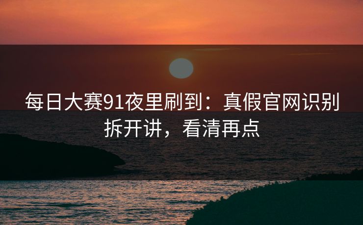 每日大赛91夜里刷到:真假官网识别拆开讲,看清再点 每日大赛91夜里刷到:真假官网识别拆开讲,看清再点