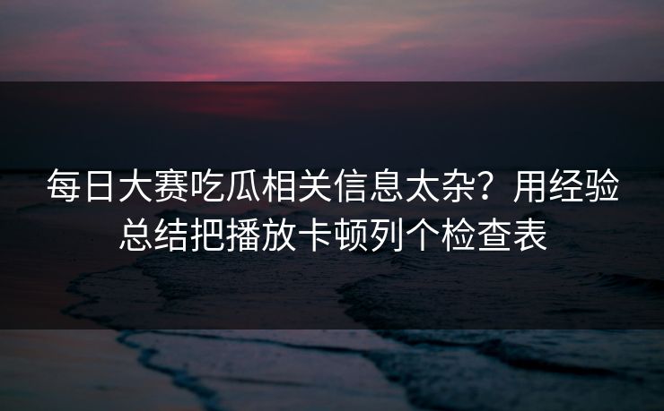 每日大赛吃瓜相关信息太杂？用经验总结把播放卡顿列个检查表