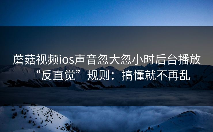 蘑菇视频ios声音忽大忽小时后台播放“反直觉”规则:搞懂就不再乱 蘑菇视频ios声音忽大忽小时后台播放“反直觉”规则:搞懂就不再乱