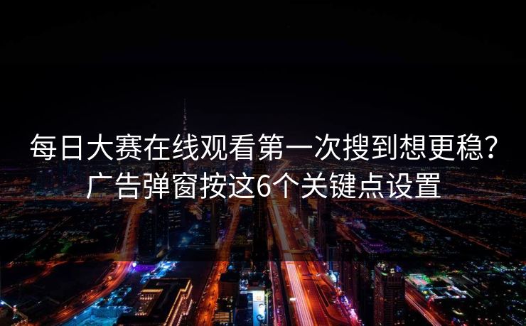 每日大赛在线观看第一次搜到想更稳？广告弹窗按这6个关键点设置