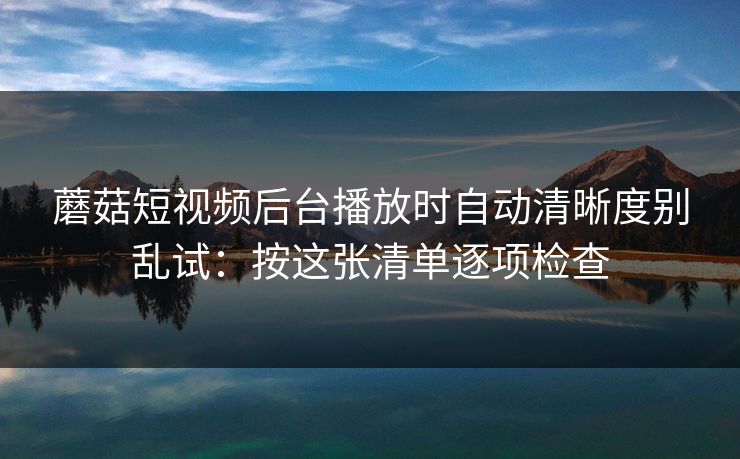 蘑菇短视频后台播放时自动清晰度别乱试:按这张清单逐项检查 蘑菇短视频后台播放时自动清晰度别乱试:按这张清单逐项检查