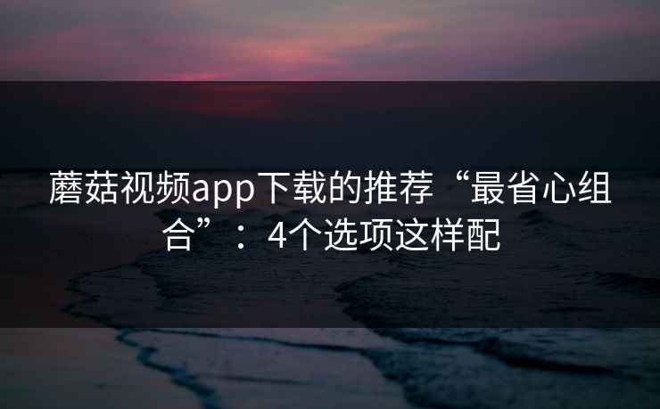 蘑菇视频app下载的推荐“最省心组合”:4个选项这样配 蘑菇视频app下载的推荐“最省心组合”:4个选项这样配