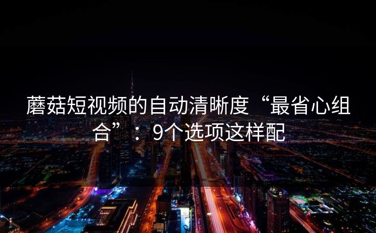 蘑菇短视频的自动清晰度“最省心组合”：9个选项这样配