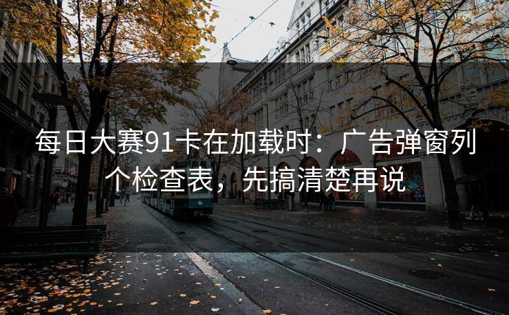 每日大赛91卡在加载时：广告弹窗列个检查表，先搞清楚再说