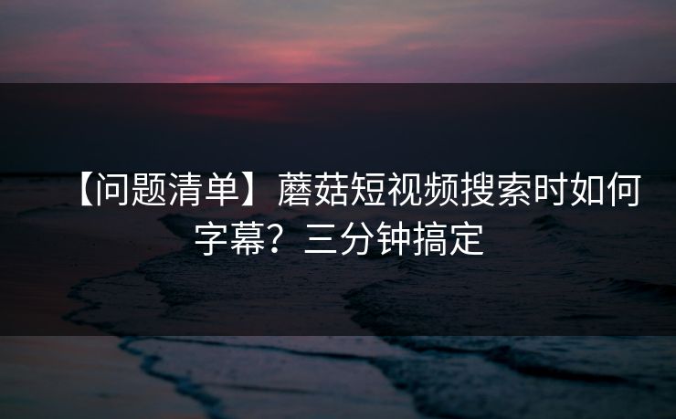 【问题清单】蘑菇短视频搜索时如何字幕？三分钟搞定