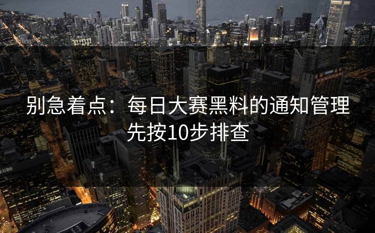 别急着点:每日大赛黑料的通知管理先按10步排查 别急着点:每日大赛黑料的通知管理先按10步排查