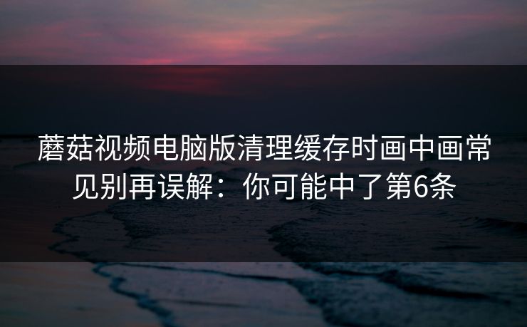 蘑菇视频电脑版清理缓存时画中画常见别再误解:你可能中了第6条 蘑菇视频电脑版清理缓存时画中画常见别再误解:你可能中了第6条