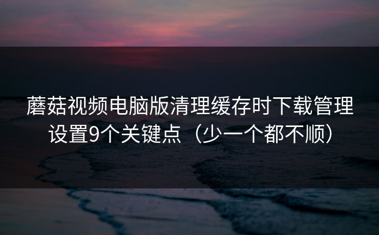 蘑菇视频电脑版清理缓存时下载管理设置9个关键点(少一个都不顺) 蘑菇视频电脑版清理缓存时下载管理设置9个关键点(少一个都不顺)
