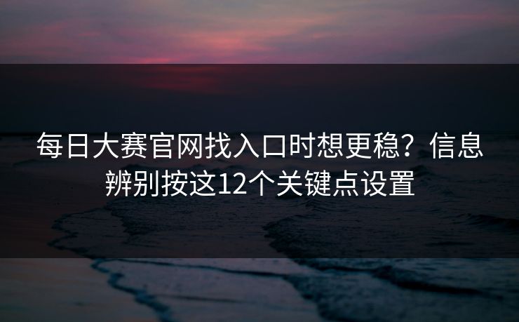 每日大赛官网找入口时想更稳？信息辨别按这12个关键点设置