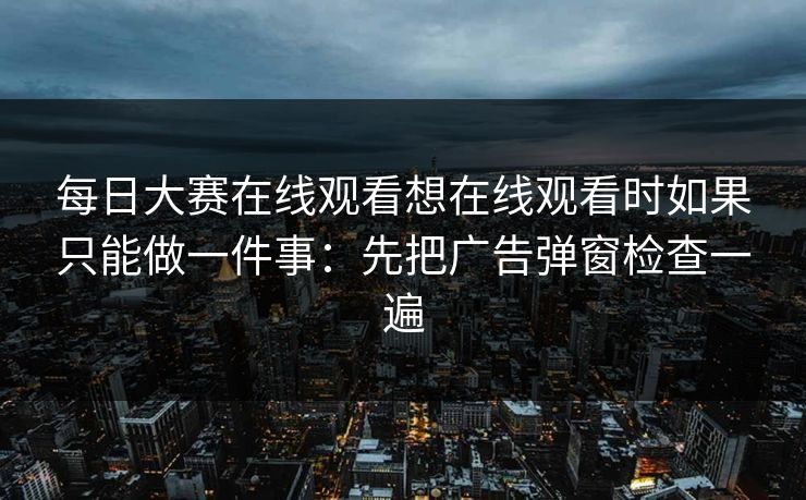 每日大赛在线观看想在线观看时如果只能做一件事：先把广告弹窗检查一遍