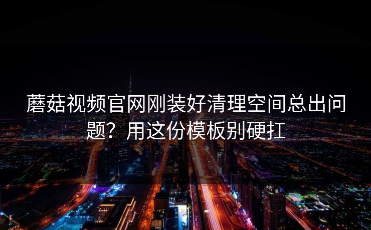 蘑菇视频官网刚装好清理空间总出问题?用这份模板别硬扛 蘑菇视频官网刚装好清理空间总出问题?用这份模板别硬扛