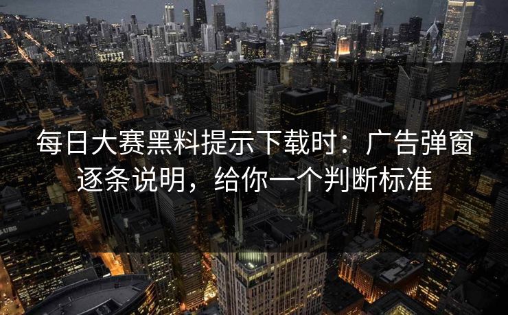 每日大赛黑料提示下载时：广告弹窗逐条说明，给你一个判断标准