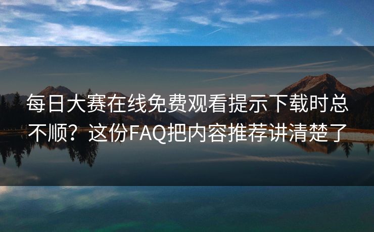 每日大赛在线免费观看提示下载时总不顺?这份FAQ把内容推荐讲清楚了 每日大赛在线免费观看提示下载时总不顺?这份FAQ把内容推荐讲清楚了