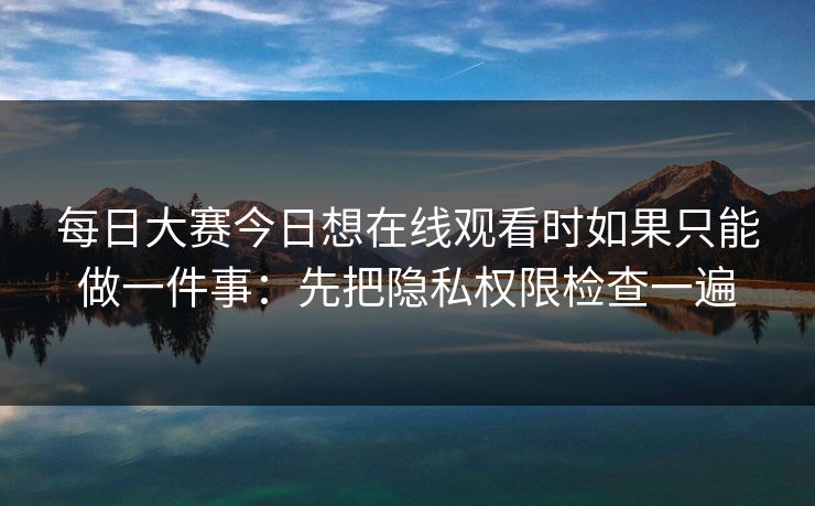 每日大赛今日想在线观看时如果只能做一件事：先把隐私权限检查一遍