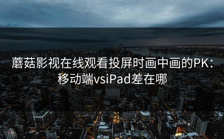 蘑菇影视在线观看投屏时画中画的PK：移动端vsiPad差在哪
