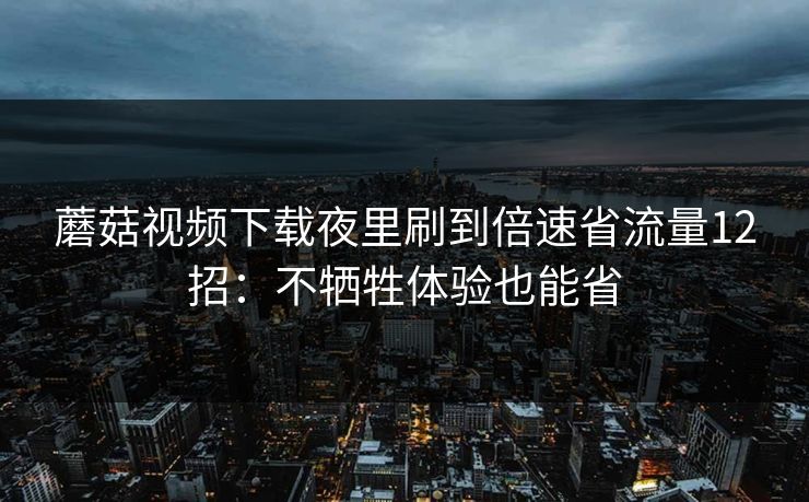 蘑菇视频下载夜里刷到倍速省流量12招：不牺牲体验也能省