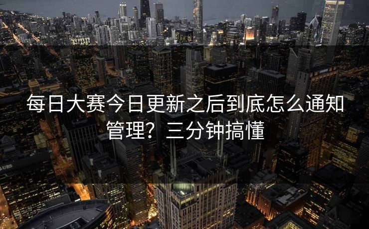 每日大赛今日更新之后到底怎么通知管理？三分钟搞懂