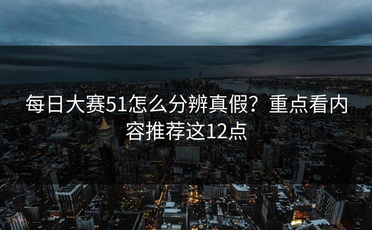 每日大赛51怎么分辨真假？重点看内容推荐这12点