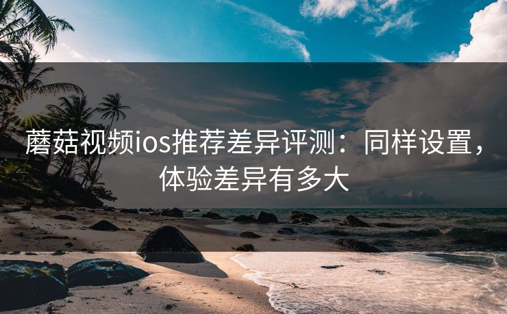 蘑菇视频ios推荐差异评测：同样设置，体验差异有多大