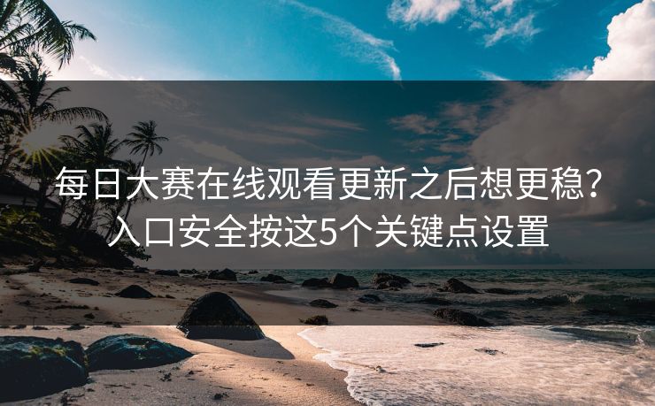 每日大赛在线观看更新之后想更稳？入口安全按这5个关键点设置