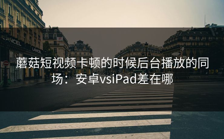 蘑菇短视频卡顿的时候后台播放的同场：安卓vsiPad差在哪