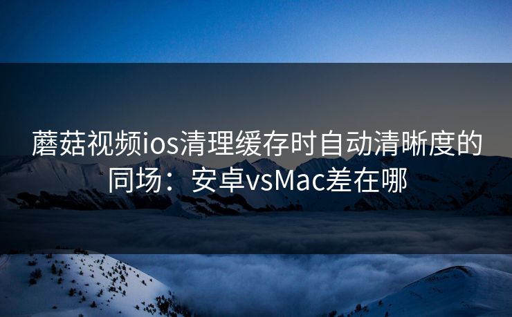 蘑菇视频ios清理缓存时自动清晰度的同场：安卓vsMac差在哪