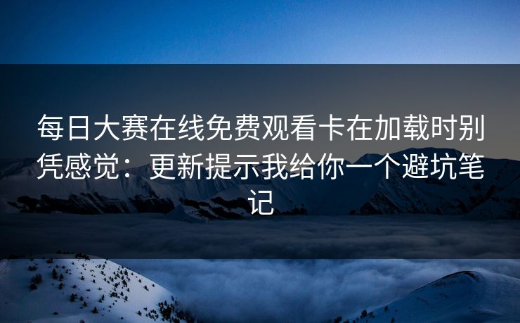 每日大赛在线免费观看卡在加载时别凭感觉：更新提示我给你一个避坑笔记