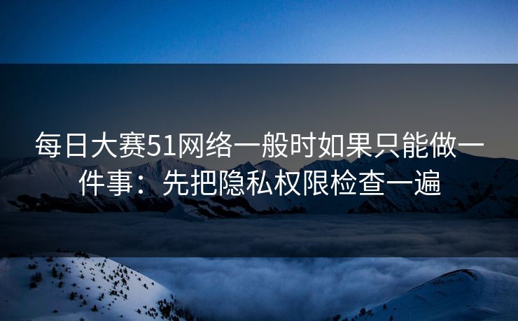 每日大赛51网络一般时如果只能做一件事：先把隐私权限检查一遍