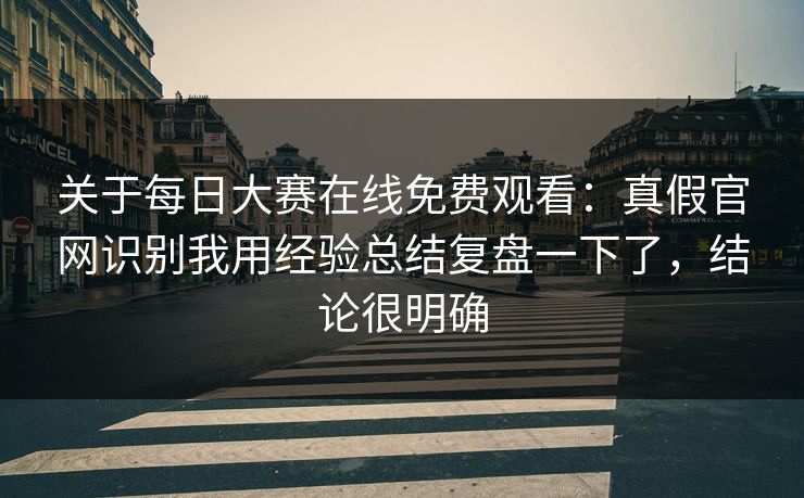 关于每日大赛在线免费观看：真假官网识别我用经验总结复盘一下了，结论很明确