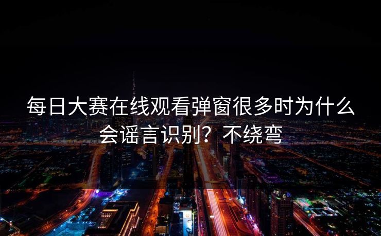 每日大赛在线观看弹窗很多时为什么会谣言识别？不绕弯