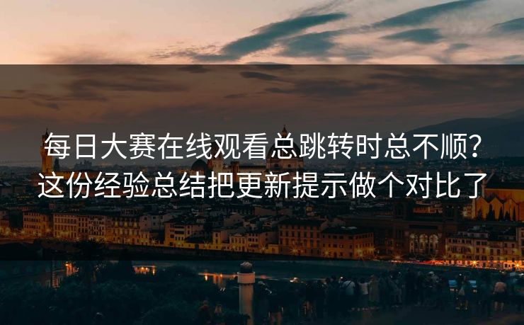 每日大赛在线观看总跳转时总不顺？这份经验总结把更新提示做个对比了