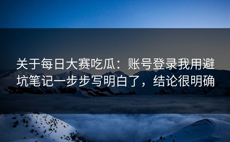 关于每日大赛吃瓜：账号登录我用避坑笔记一步步写明白了，结论很明确