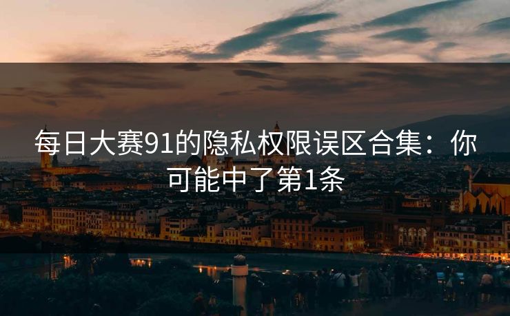 每日大赛91的隐私权限误区合集：你可能中了第1条