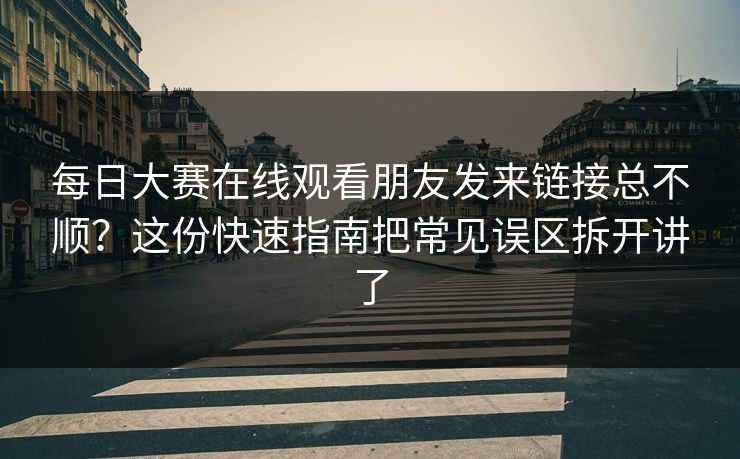 每日大赛在线观看朋友发来链接总不顺？这份快速指南把常见误区拆开讲了