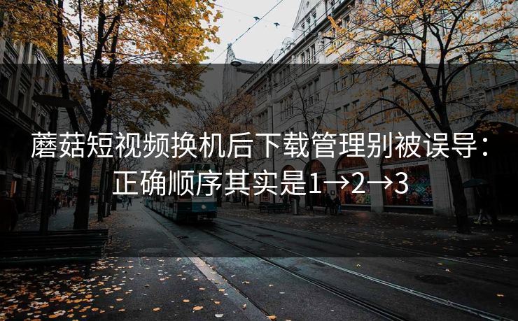 蘑菇短视频换机后下载管理别被误导：正确顺序其实是1→2→3