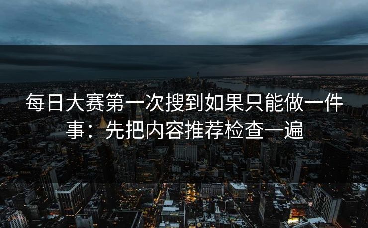 每日大赛第一次搜到如果只能做一件事：先把内容推荐检查一遍