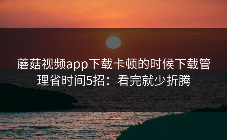 蘑菇视频app下载卡顿的时候下载管理省时间5招：看完就少折腾