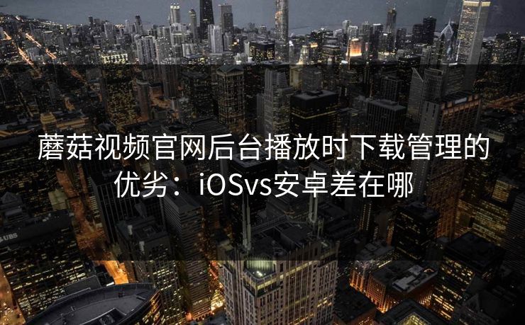 蘑菇视频官网后台播放时下载管理的优劣：iOSvs安卓差在哪