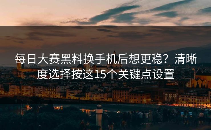 每日大赛黑料换手机后想更稳？清晰度选择按这15个关键点设置