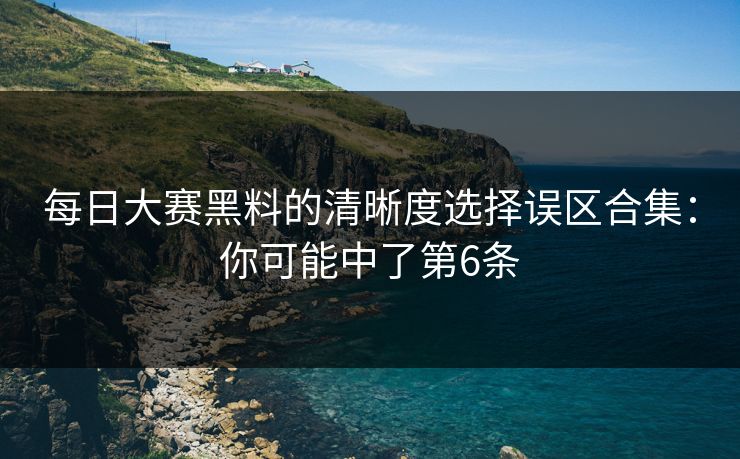 每日大赛黑料的清晰度选择误区合集：你可能中了第6条