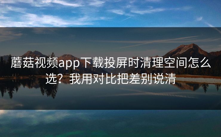 蘑菇视频app下载投屏时清理空间怎么选？我用对比把差别说清