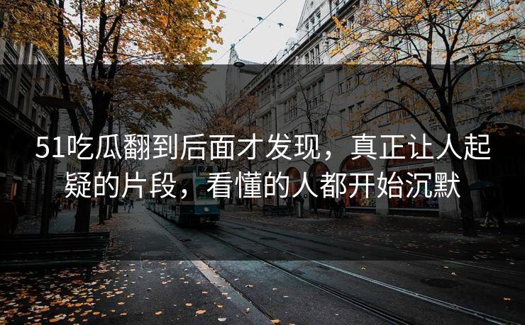 51吃瓜翻到后面才发现，真正让人起疑的片段，看懂的人都开始沉默