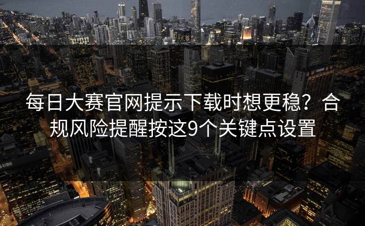 每日大赛官网提示下载时想更稳？合规风险提醒按这9个关键点设置