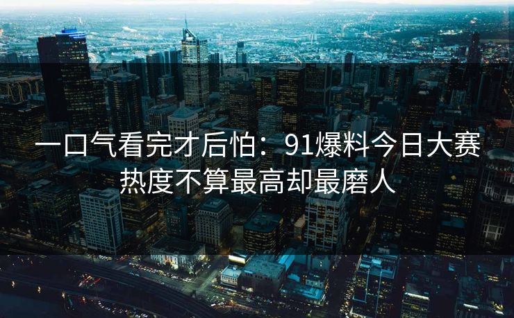 一口气看完才后怕:91爆料今日大赛热度不算最高却最磨人 一口气看完才后怕:91爆料今日大赛热度不算最高却最磨人