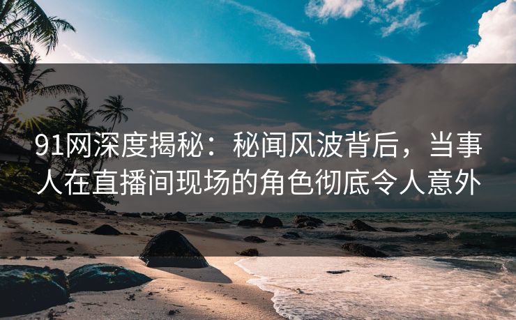 91网深度揭秘:秘闻风波背后,当事人在直播间现场的角色彻底令人意外 91网深度揭秘:秘闻风波背后,当事人在直播间现场的角色彻底令人意外